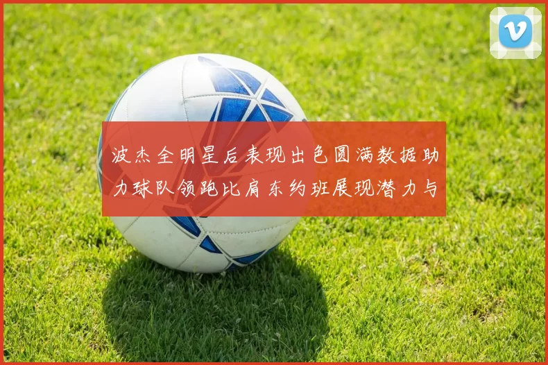 波杰全明星后表现出色圆满数据助力球队领跑比肩东约班展现潜力与实力
