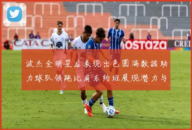 波杰全明星后表现出色圆满数据助力球队领跑比肩东约班展现潜力与实力