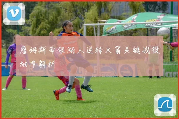 詹姆斯率领湖人逆转火箭关键战役细节解析
