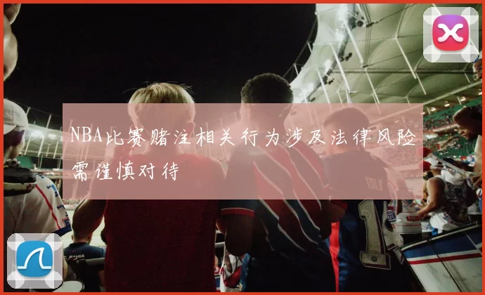 NBA比赛赌注相关行为涉及法律风险需谨慎对待