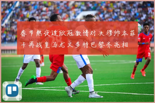 春节熬夜追欧冠激情对决穆帅本菲卡再战皇马尤文多特巴黎齐亮相