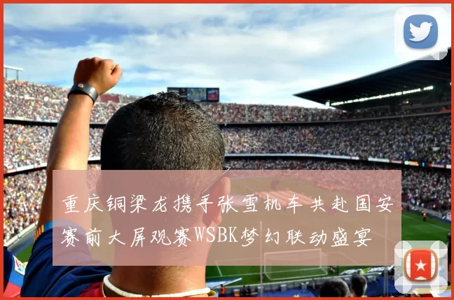 重庆铜梁龙携手张雪机车共赴国安赛前大屏观赛WSBK梦幻联动盛宴