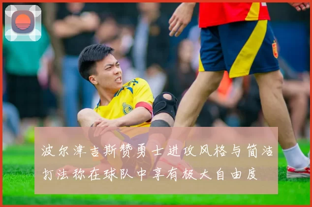 波尔津吉斯赞勇士进攻风格与简洁打法称在球队中享有极大自由度