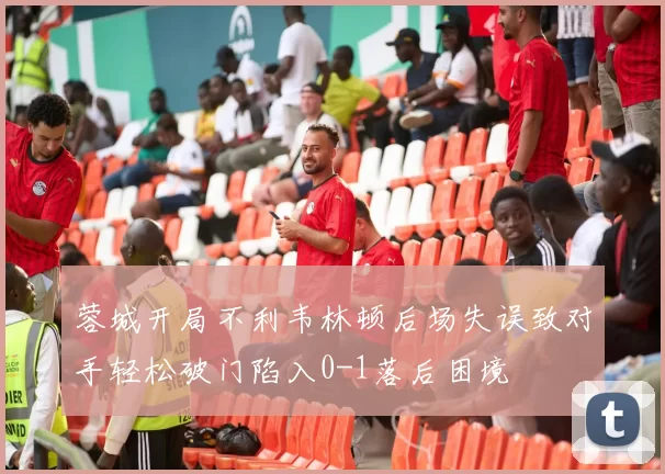 蓉城开局不利韦林顿后场失误致对手轻松破门陷入0-1落后困境