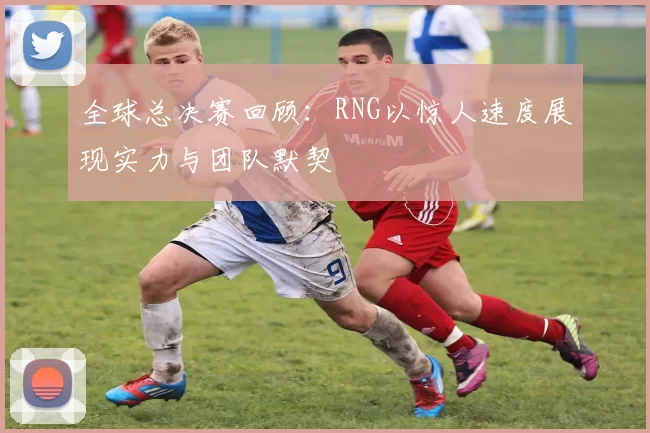 全球总决赛回顾：RNG以惊人速度展现实力与团队默契