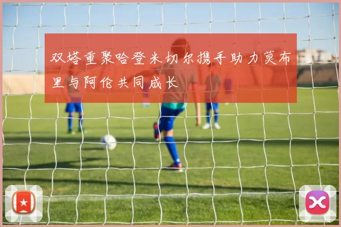 双塔重聚哈登米切尔携手助力莫布里与阿伦共同成长