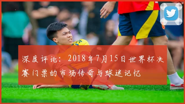 深度评论：2018年7月15日世界杯决赛门票的市场传奇与球迷记忆