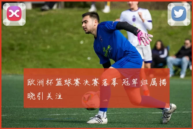欧洲杯篮球赛决赛落幕 冠军归属揭晓引关注
