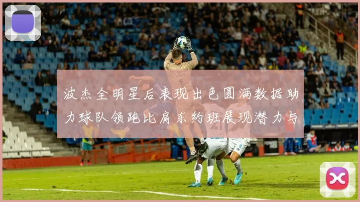 波杰全明星后表现出色圆满数据助力球队领跑比肩东约班展现潜力与实力