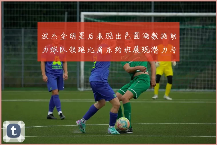 波杰全明星后表现出色圆满数据助力球队领跑比肩东约班展现潜力与实力