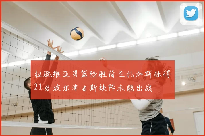 拉脱维亚男篮险胜荷兰扎加斯独得21分波尔津吉斯缺阵未能出战