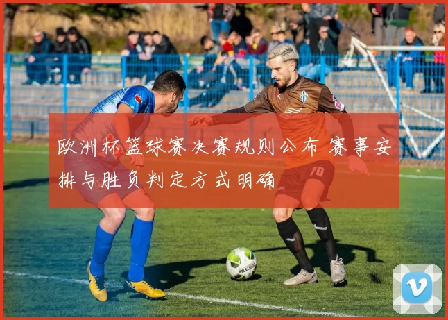 欧洲杯篮球赛决赛规则公布 赛事安排与胜负判定方式明确