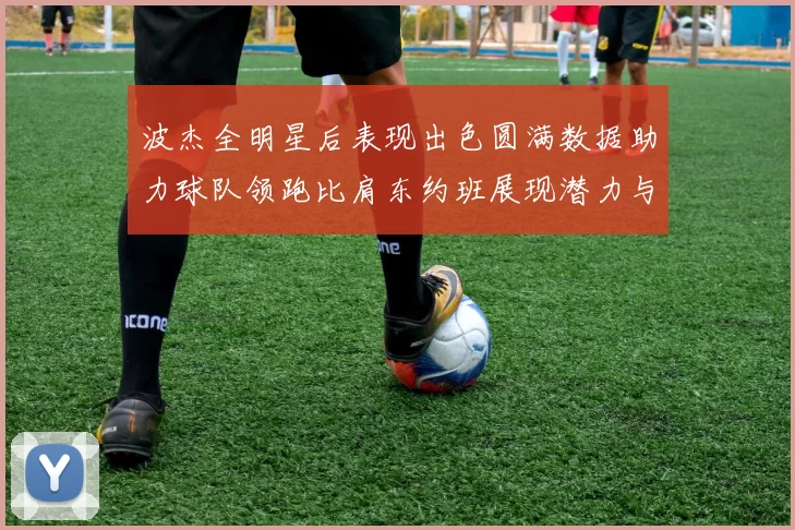 波杰全明星后表现出色圆满数据助力球队领跑比肩东约班展现潜力与实力