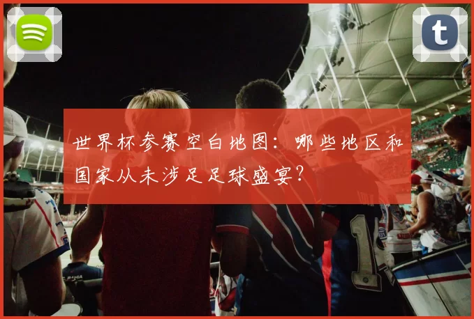 世界杯参赛空白地图：哪些地区和国家从未涉足足球盛宴？