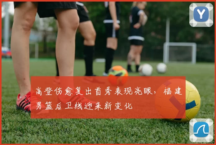 高登伤愈复出首秀表现亮眼,福建男篮后卫线迎来新变化