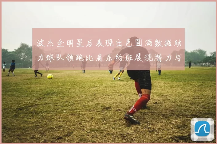 波杰全明星后表现出色圆满数据助力球队领跑比肩东约班展现潜力与实力