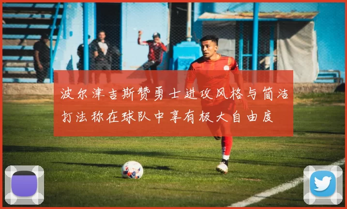 波尔津吉斯赞勇士进攻风格与简洁打法称在球队中享有极大自由度