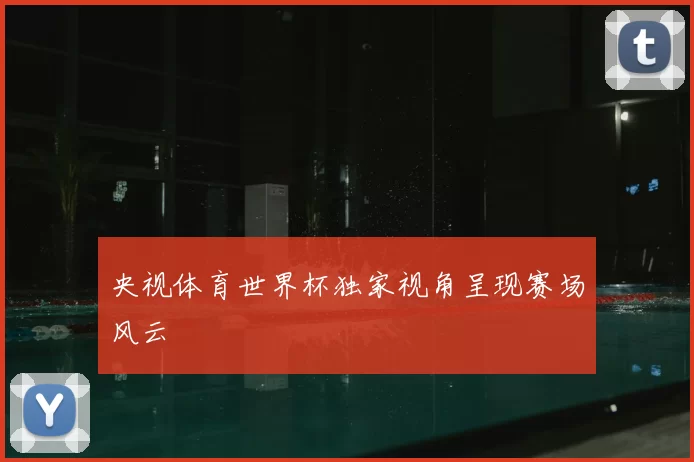 央视体育世界杯独家视角呈现赛场风云