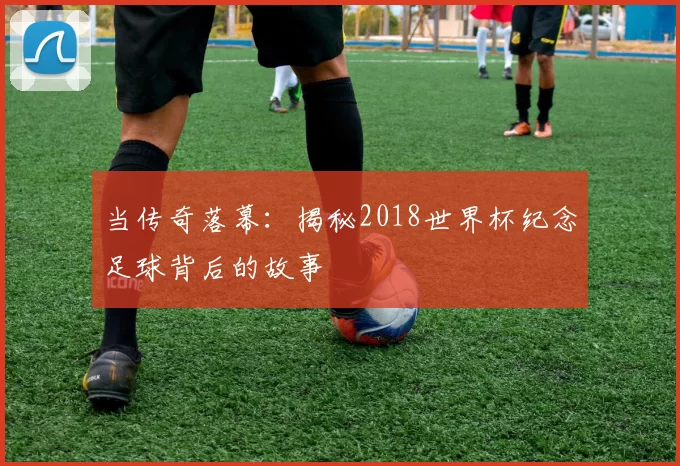 当传奇落幕：揭秘2018世界杯纪念足球背后的故事