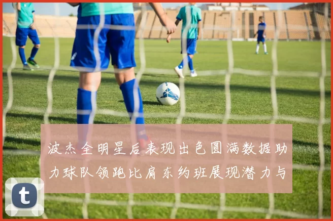 波杰全明星后表现出色圆满数据助力球队领跑比肩东约班展现潜力与实力