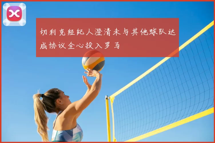 切利克经纪人澄清未与其他球队达成协议全心投入罗马