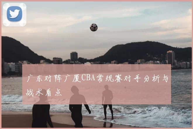 广东对阵广厦CBA常规赛对手分析与战术看点