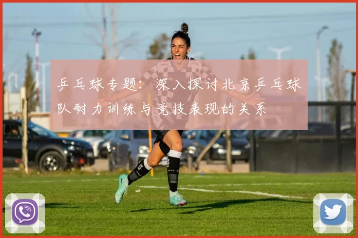 乒乓球专题:深入探讨北京乒乓球队耐力训练与竞技表现的关系
