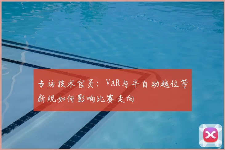 专访技术官员:VAR与半自动越位等新规如何影响比赛走向