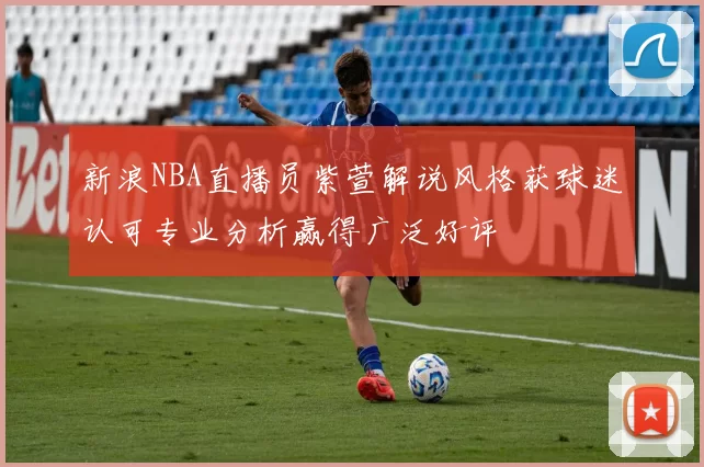 新浪NBA直播员紫萱解说风格获球迷认可专业分析赢得广泛好评