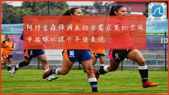 阿特金森强调米切尔需在宽松空间中接球以提升半场表现