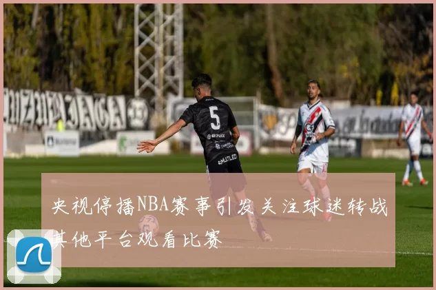 央视停播NBA赛事引发关注球迷转战其他平台观看比赛