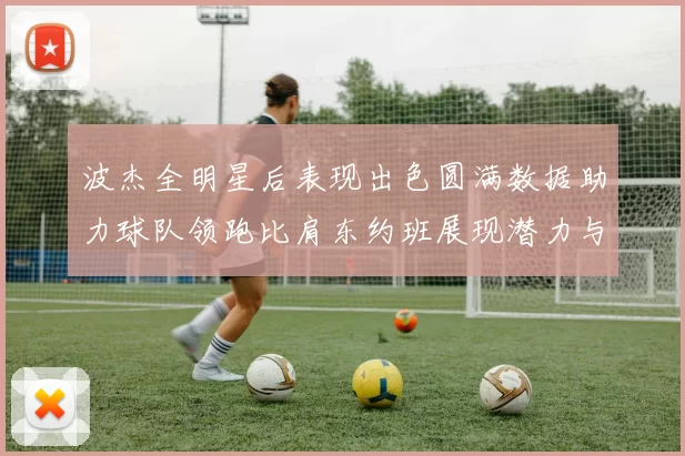 波杰全明星后表现出色圆满数据助力球队领跑比肩东约班展现潜力与实力