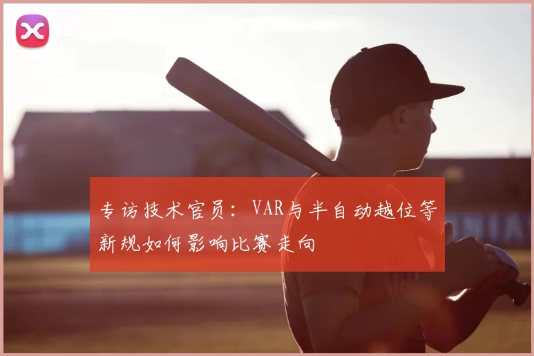 专访技术官员：VAR与半自动越位等新规如何影响比赛走向