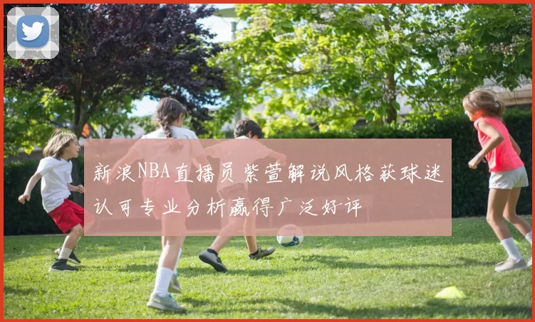 新浪NBA直播员紫萱解说风格获球迷认可专业分析赢得广泛好评