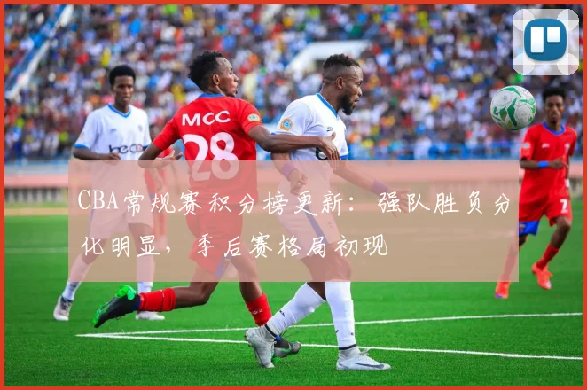 CBA常规赛积分榜更新：强队胜负分化明显，季后赛格局初现