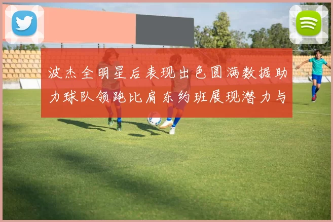 波杰全明星后表现出色圆满数据助力球队领跑比肩东约班展现潜力与实力
