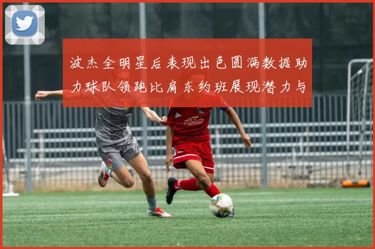 波杰全明星后表现出色圆满数据助力球队领跑比肩东约班展现潜力与实力