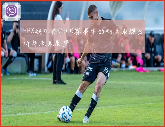 FPX战队在CSGO赛事中的耐力表现分析与未来展望