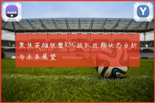 聚焦英雄联盟RNG战队近期状态分析与未来展望