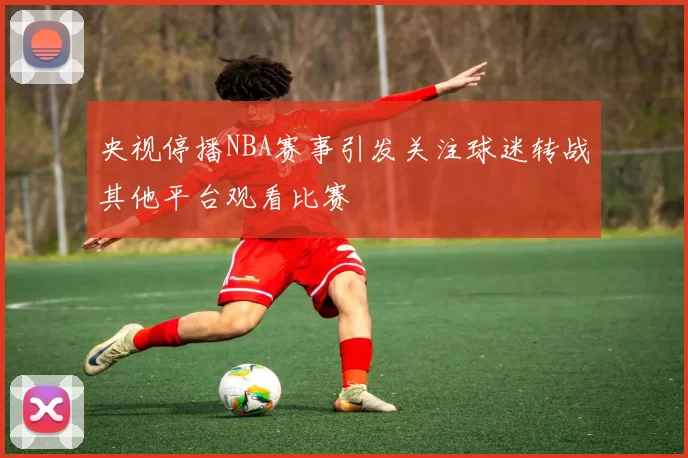 央视停播NBA赛事引发关注球迷转战其他平台观看比赛