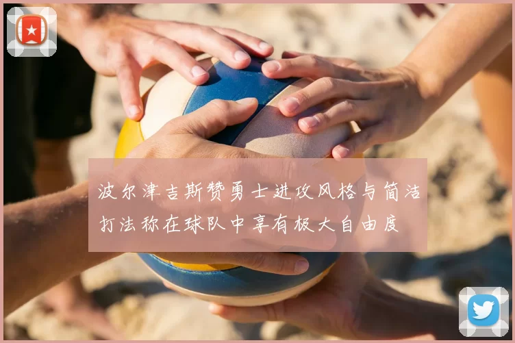 波尔津吉斯赞勇士进攻风格与简洁打法称在球队中享有极大自由度