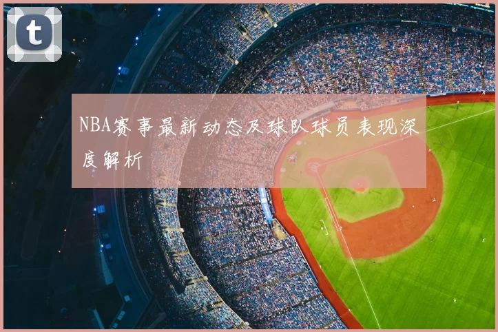 NBA赛事最新动态及球队球员表现深度解析