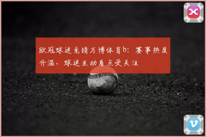 欧冠球迷竞猜万博体育b：赛事热度升温，球迷互动看点受关注