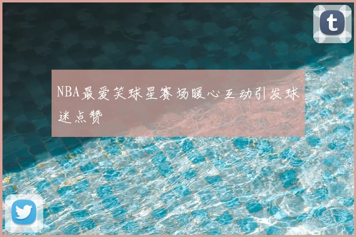 NBA最爱笑球星赛场暖心互动引发球迷点赞