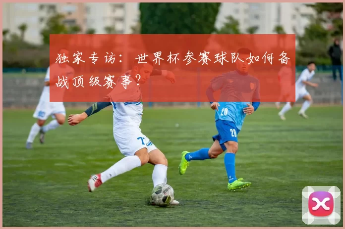 独家专访：世界杯参赛球队如何备战顶级赛事？