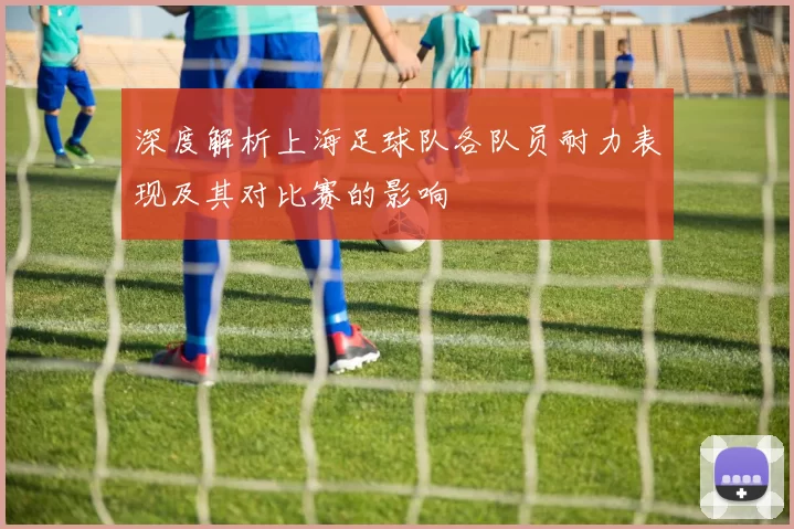 深度解析上海足球队各队员耐力表现及其对比赛的影响
