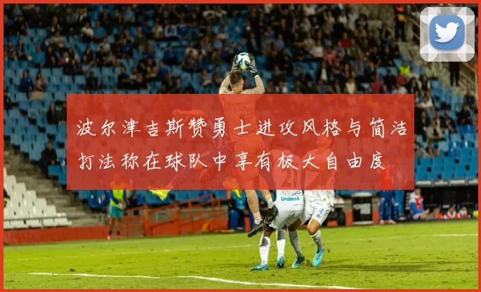 波尔津吉斯赞勇士进攻风格与简洁打法称在球队中享有极大自由度