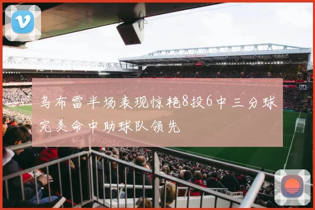 乌布雷半场表现惊艳8投6中三分球完美命中助球队领先