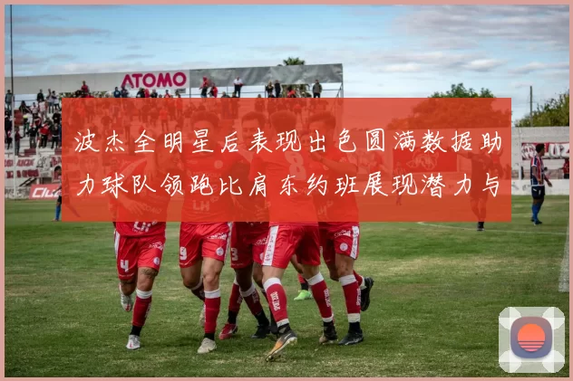波杰全明星后表现出色圆满数据助力球队领跑比肩东约班展现潜力与实力