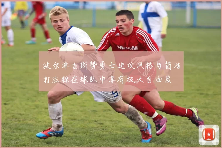 波尔津吉斯赞勇士进攻风格与简洁打法称在球队中享有极大自由度